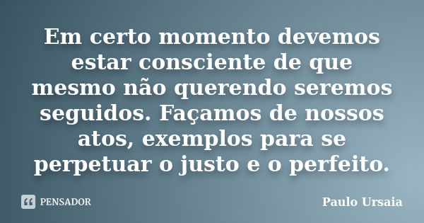 Em certo momento devemos estar consciente de que mesmo não querendo seremos seguidos. Façamos de nossos atos, exemplos para se perpetuar o justo e o perfeito.... Frase de Paulo Ursaia.