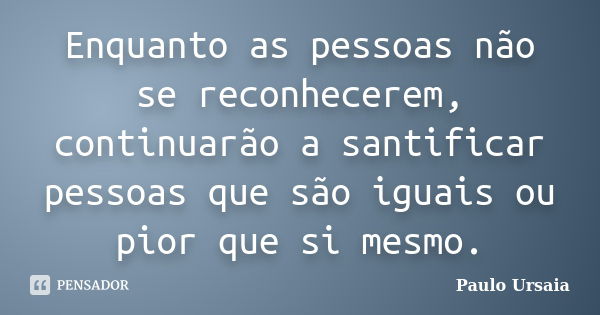 Enquanto as pessoas não se reconhecerem, continuarão a santificar pessoas que são iguais ou pior que si mesmo.... Frase de Paulo Ursaia.