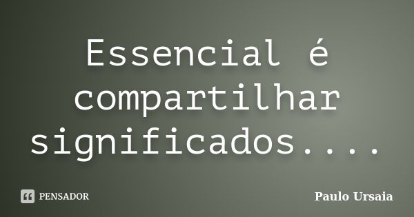 Essencial é compartilhar significados....... Frase de Paulo Ursaia.