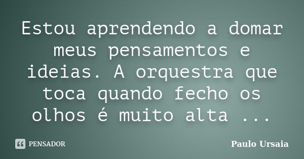 Estou aprendendo a domar meus pensamentos e ideias. A orquestra que toca quando fecho os olhos é muito alta ...... Frase de Paulo Ursaia.