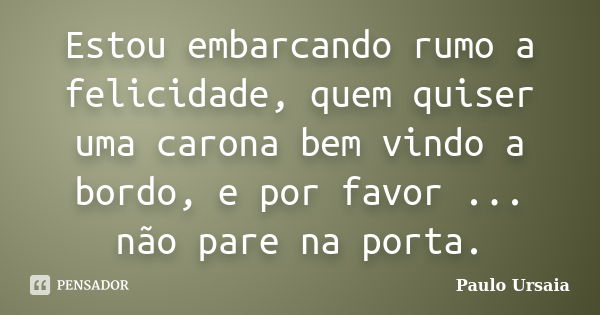 Estou embarcando rumo a felicidade, quem quiser uma carona bem vindo a bordo, e por favor ... não pare na porta.... Frase de Paulo Ursaia.