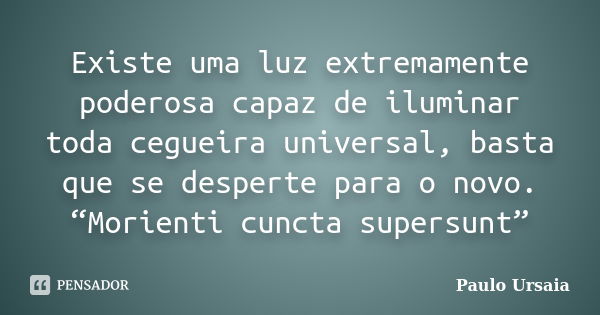 Existe uma luz extremamente poderosa capaz de iluminar toda cegueira universal, basta que se desperte para o novo. “Morienti cuncta supersunt”... Frase de Paulo Ursaia.