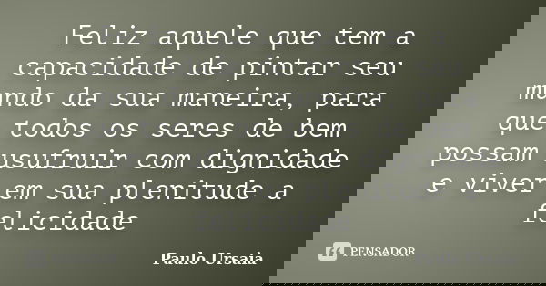 Feliz aquele que tem a capacidade de pintar seu mundo da sua maneira, para que todos os seres de bem possam usufruir com dignidade e viver em sua plenitude a fe... Frase de Paulo Ursaia.