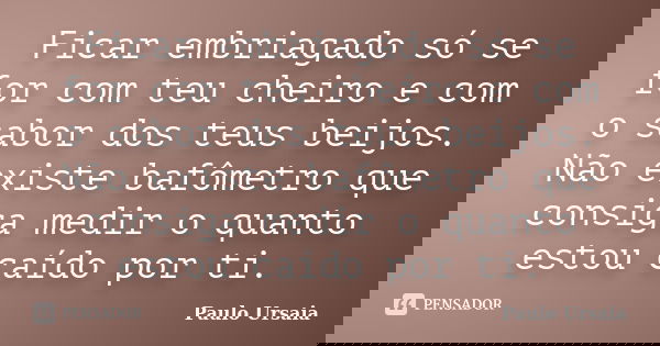 Ficar embriagado só se for com teu cheiro e com o sabor dos teus beijos. Não existe bafômetro que consiga medir o quanto estou caído por ti.... Frase de Paulo Ursaia.