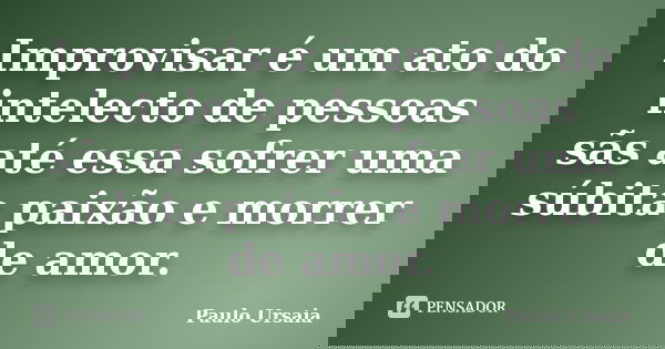 Improvisar é um ato do intelecto de pessoas sãs até essa sofrer uma súbita paixão e morrer de amor.... Frase de Paulo Ursaia.