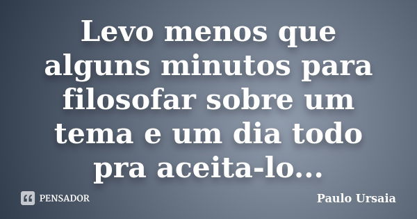 Levo menos que alguns minutos para filosofar sobre um tema e um dia todo pra aceita-lo...... Frase de Paulo Ursaia.