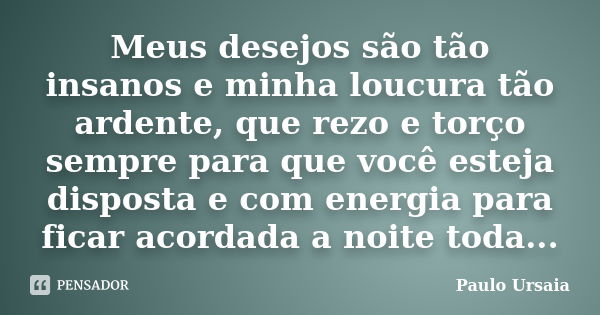 Meus desejos são tão insanos e minha loucura tão ardente, que rezo e torço sempre para que você esteja disposta e com energia para ficar acordada a noite toda..... Frase de Paulo Ursaia.