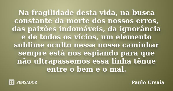 Na fragilidade desta vida, na busca constante da morte dos nossos erros, das paixões indomáveis, da ignorância e de todos os vícios, um elemento sublime oculto ... Frase de Paulo Ursaia.