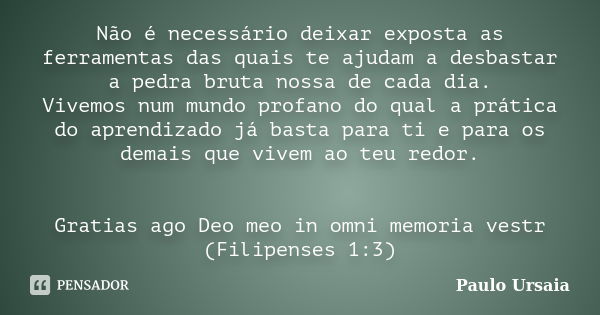 Não é necessário deixar exposta as ferramentas das quais te ajudam a desbastar a pedra bruta nossa de cada dia. Vivemos num mundo profano do qual a prática do a... Frase de Paulo Ursaia.