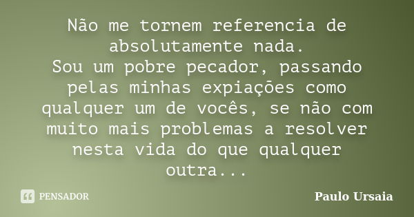 Não me tornem referencia de absolutamente nada. Sou um pobre pecador, passando pelas minhas expiações como qualquer um de vocês, se não com muito mais problemas... Frase de Paulo Ursaia.