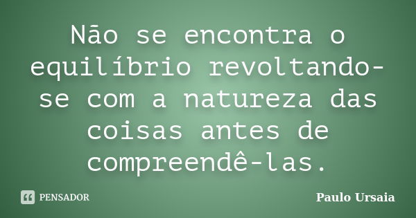 Não se encontra o equilíbrio revoltando-se com a natureza das coisas antes de compreendê-las.... Frase de Paulo Ursaia.