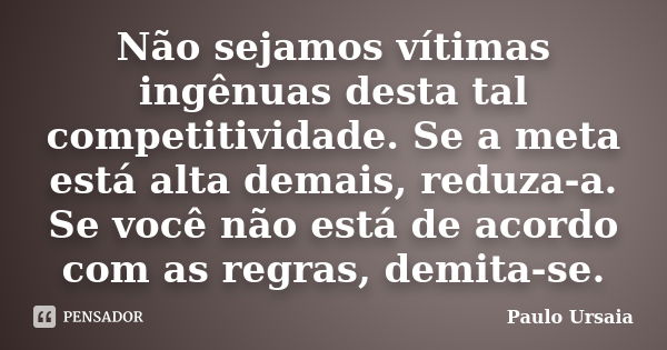 Não sejamos vítimas ingênuas desta tal competitividade. Se a meta está alta demais, reduza-a. Se você não está de acordo com as regras, demita-se.... Frase de Paulo Ursaia.