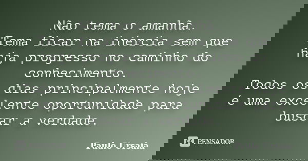 Não tema o amanhã. Tema ficar na inércia sem que haja progresso no caminho do conhecimento. Todos os dias principalmente hoje é uma excelente oportunidade para ... Frase de Paulo Ursaia.