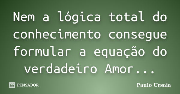 Nem a lógica total do conhecimento consegue formular a equação do verdadeiro Amor...... Frase de Paulo Ursaia.