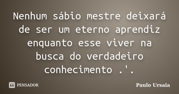 Nenhum sábio mestre deixará de ser um eterno aprendiz enquanto esse viver na busca do verdadeiro conhecimento .'.... Frase de Paulo Ursaia.