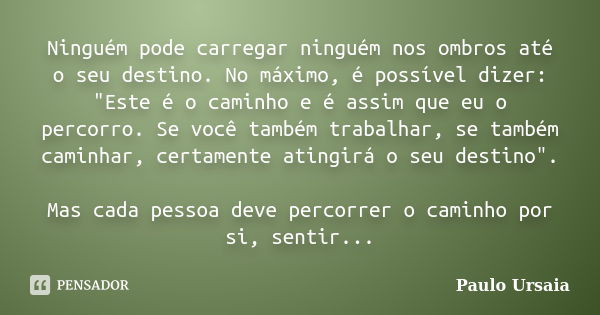 Ninguém pode carregar ninguém nos ombros até o seu destino. No máximo, é possível dizer: "Este é o caminho e é assim que eu o percorro. Se você também trab... Frase de Paulo Ursaia.