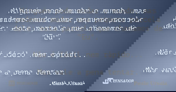 Ninguém pode mudar o mundo, mas podemos mudar uma pequena parcela dele: esta parcela que chamamos de "Eu". Não é fácil nem rápido... Mas vale a pena t... Frase de Paulo Ursaia.