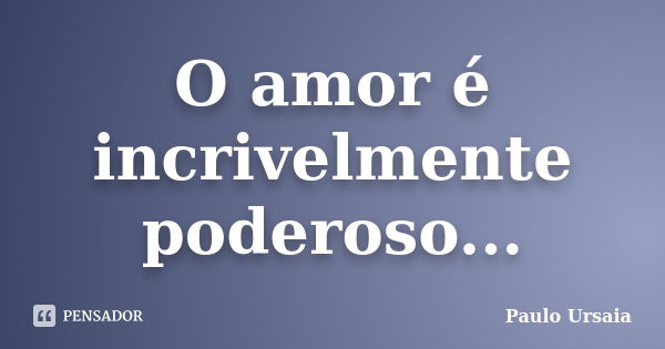 O amor é incrivelmente poderoso...... Frase de Paulo Ursaia.