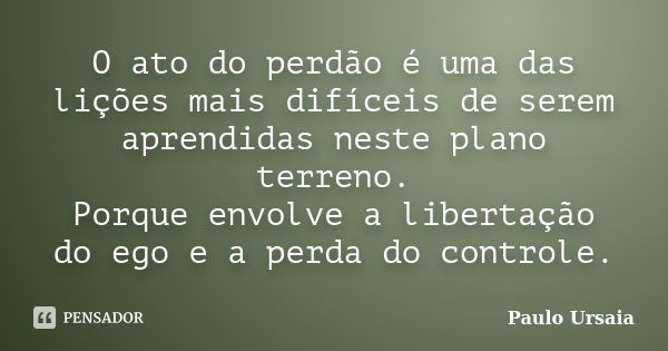 O ato do perdão é uma das lições mais difíceis de serem aprendidas neste plano terreno. Porque envolve a libertação do ego e a perda do controle.... Frase de Paulo Ursaia.