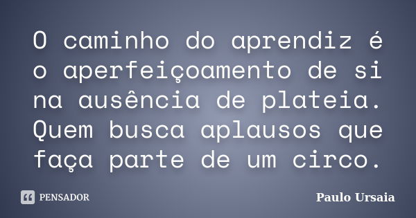 O caminho do aprendiz é o aperfeiçoamento de si na ausência de plateia. Quem busca aplausos que faça parte de um circo.... Frase de Paulo Ursaia.