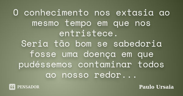 O conhecimento nos extasia ao mesmo tempo em que nos entristece. Seria tão bom se sabedoria fosse uma doença em que pudéssemos contaminar todos ao nosso redor..... Frase de Paulo Ursaia.