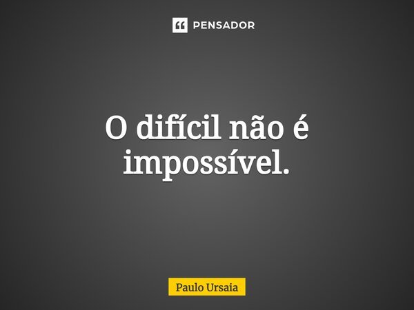 O difícil não é impossível.... Frase de Paulo Ursaia.