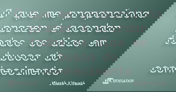 O que me proporciona prazer é acordar todos os dias em busca do conhecimento... Frase de Paulo Ursaia.