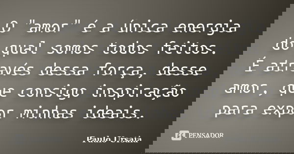 O "amor" é a única energia do qual somos todos feitos. É através dessa força, desse amor, que consigo inspiração para expor minhas ideais.... Frase de Paulo Ursaia.