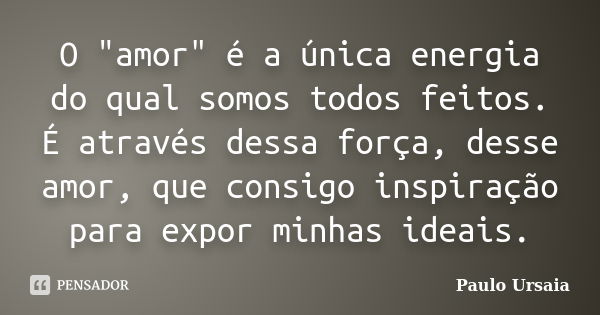 O "amor" é a única energia do qual somos todos feitos. É através dessa força, desse amor, que consigo inspiração para expor minhas ideais.... Frase de Paulo Ursaia.