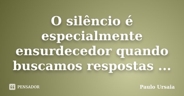 O silêncio é especialmente ensurdecedor quando buscamos respostas ...... Frase de Paulo Ursaia.