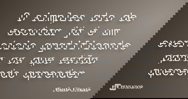 O simples ato de escutar já é um exercício gratificante para os que estão querendo aprender... Frase de Paulo Ursaia.