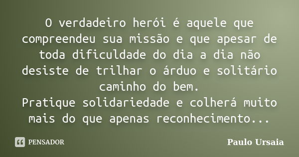 O verdadeiro herói é aquele que compreendeu sua missão e que apesar de toda dificuldade do dia a dia não desiste de trilhar o árduo e solitário caminho do bem. ... Frase de Paulo Ursaia.