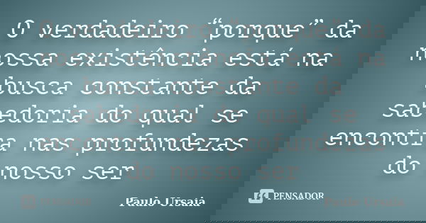 O verdadeiro “porque” da nossa existência está na busca constante da sabedoria do qual se encontra nas profundezas do nosso ser... Frase de Paulo Ursaia.