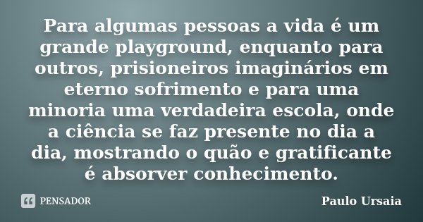 Para algumas pessoas a vida é um grande playground, enquanto para outros, prisioneiros imaginários em eterno sofrimento e para uma minoria uma verdadeira escola... Frase de Paulo Ursaia.