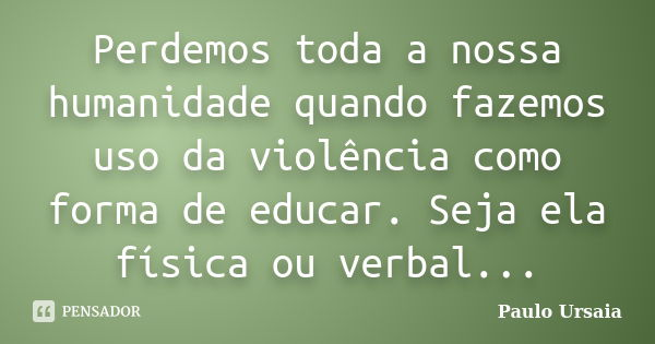 Perdemos toda a nossa humanidade quando fazemos uso da violência como forma de educar. Seja ela física ou verbal...... Frase de Paulo Ursaia.