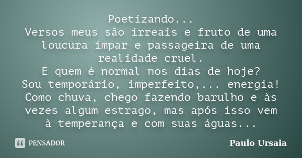 Poetizando... Versos meus são irreais e fruto de uma loucura ímpar e passageira de uma realidade cruel. E quem é normal nos dias de hoje? Sou temporário, imperf... Frase de Paulo Ursaia.