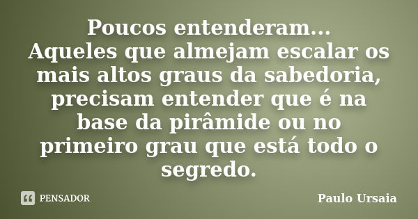 Poucos entenderam... Aqueles que almejam escalar os mais altos graus da sabedoria, precisam entender que é na base da pirâmide ou no primeiro grau que está todo... Frase de Paulo Ursaia.