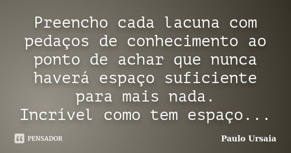 Preencho cada lacuna com pedaços de conhecimento ao ponto de achar que nunca haverá espaço suficiente para mais nada. Incrível como tem espaço...... Frase de Paulo Ursaia.