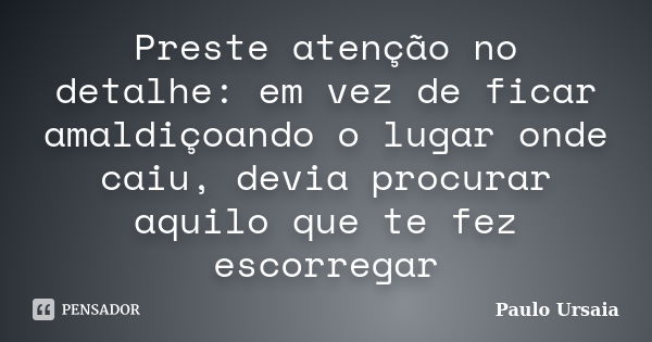 Preste atenção no detalhe: em vez de ficar amaldiçoando o lugar onde caiu, devia procurar aquilo que te fez escorregar... Frase de Paulo Ursaia.