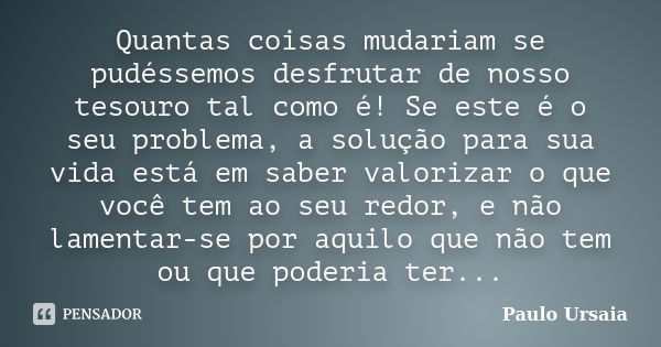 Quantas coisas mudariam se pudéssemos desfrutar de nosso tesouro tal como é! Se este é o seu problema, a solução para sua vida está em saber valorizar o que voc... Frase de Paulo Ursaia.