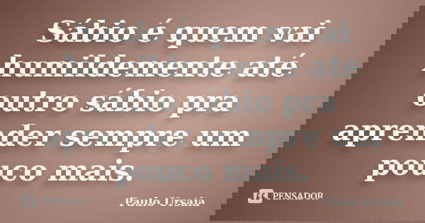 Sábio é quem vai humildemente até outro sábio pra aprender sempre um pouco mais.... Frase de Paulo Ursaia.