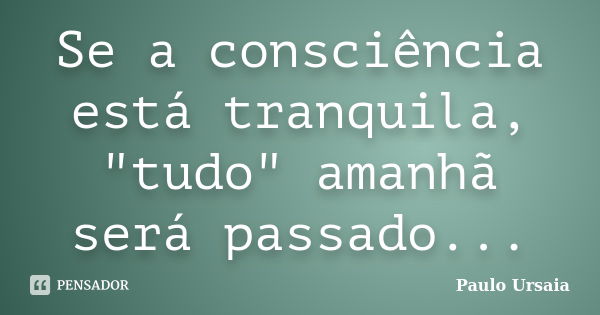 Se a consciência está tranquila, "tudo" amanhã será passado...... Frase de Paulo Ursaia.