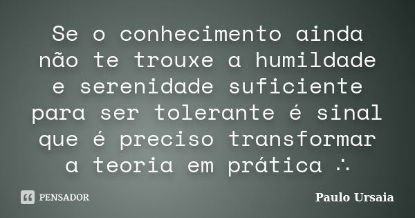 Se o conhecimento ainda não te trouxe a humildade e serenidade suficiente para ser tolerante é sinal que é preciso transformar a teoria em prática ∴... Frase de Paulo Ursaia.