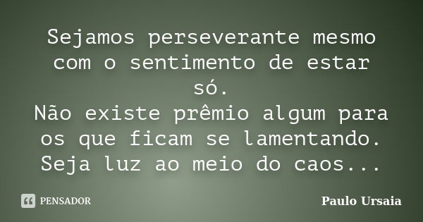 Sejamos perseverante mesmo com o sentimento de estar só. Não existe prêmio algum para os que ficam se lamentando. Seja luz ao meio do caos...... Frase de Paulo Ursaia.