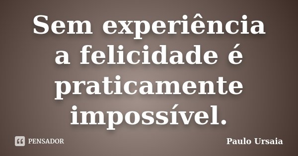 Sem experiência a felicidade é praticamente impossível.... Frase de Paulo Ursaia.