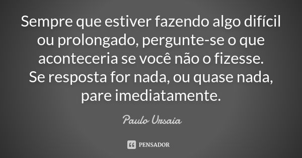 Sempre que estiver fazendo algo difícil ou prolongado, pergunte-se o que aconteceria se você não o fizesse. Se resposta for nada, ou quase nada, pare imediatame... Frase de Paulo Ursaia.