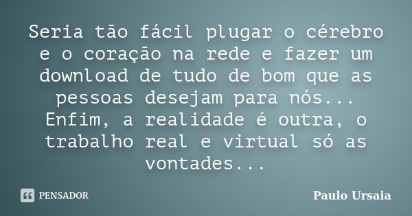 Seria tão fácil plugar o cérebro e o coração na rede e fazer um download de tudo de bom que as pessoas desejam para nós... Enfim, a realidade é outra, o trabalh... Frase de Paulo Ursaia.