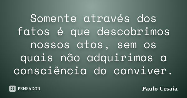 Somente através dos fatos é que descobrimos nossos atos, sem os quais não adquirimos a consciência do conviver.... Frase de Paulo Ursaia.