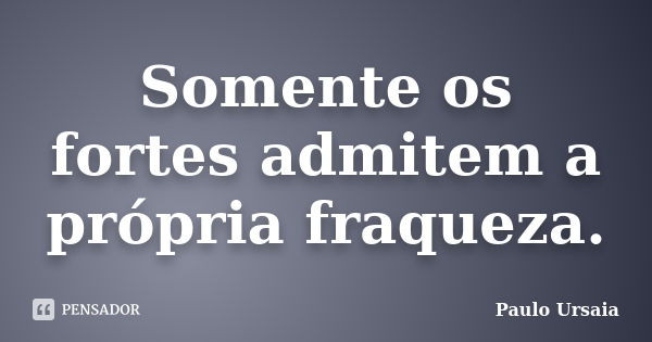 Somente os fortes admitem a própria fraqueza.... Frase de Paulo Ursaia.