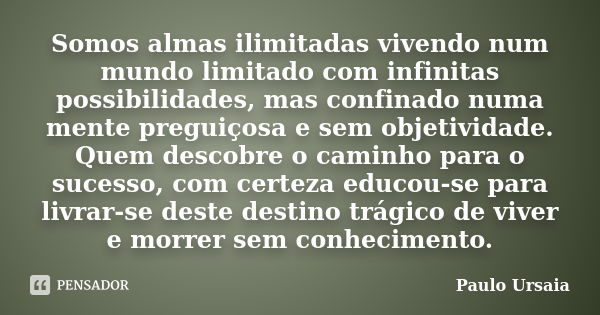 Somos almas ilimitadas vivendo num mundo limitado com infinitas possibilidades, mas confinado numa mente preguiçosa e sem objetividade. Quem descobre o caminho ... Frase de Paulo Ursaia.